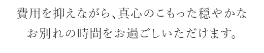 費用を抑えながらも、真心のこもった穏やかなお別れの時間をお過ごしいただけます。